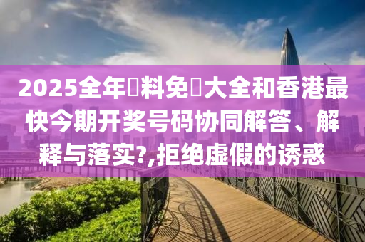 2025全年資料免費大全和香港最快今期开奖号码协同解答、解释与落实?,拒绝虚假的诱惑