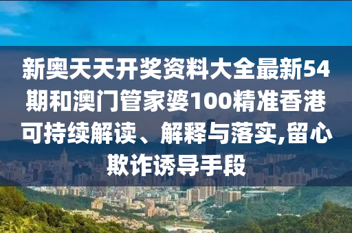 新奥天天开奖资料大全最新54期和澳门管家婆100精准香港可持续解读、解释与落实,留心欺诈诱导手段