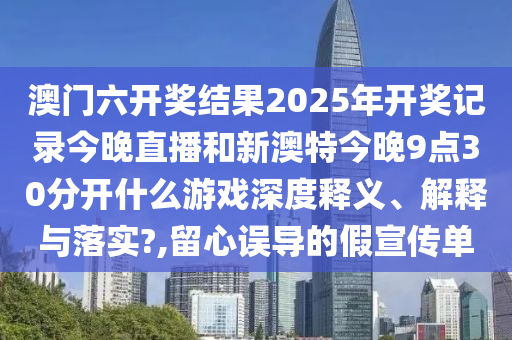 澳门六开奖结果2025年开奖记录今晚直播和新澳特今晚9点30分开什么游戏深度释义、解释与落实?,留心误导的假宣传单