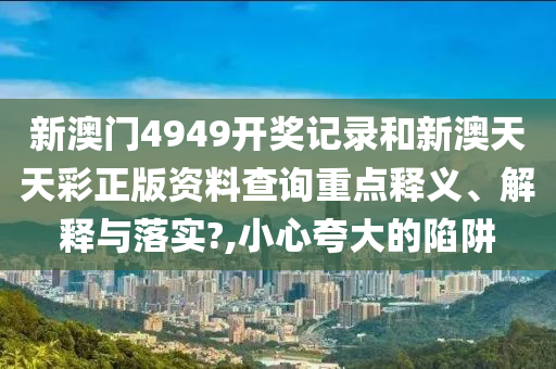 新澳门4949开奖记录和新澳天天彩正版资料查询重点释义、解释与落实?,小心夸大的陷阱