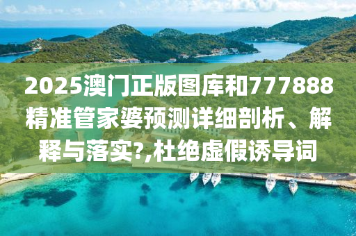 2025澳门正版图库和777888精准管家婆预测详细剖析、解释与落实?,杜绝虚假诱导词