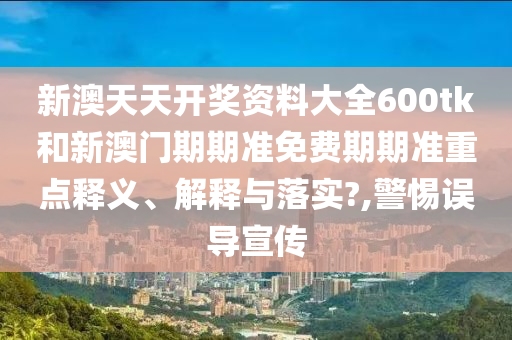 新澳天天开奖资料大全600tk和新澳门期期准免费期期准重点释义、解释与落实?,警惕误导宣传