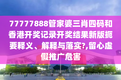 77777888管家婆三肖四码和香港开奖记录开奖结果新版扼要释义、解释与落实?,留心虚假推广危害