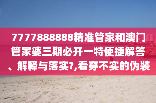 7777888888精准管家和澳门管家婆三期必开一特便捷解答、解释与落实?,看穿不实的伪装