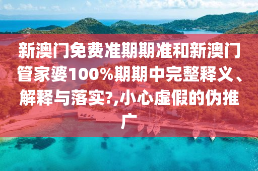 新澳门免费准期期准和新澳门管家婆100%期期中完整释义、解释与落实?,小心虚假的伪推广