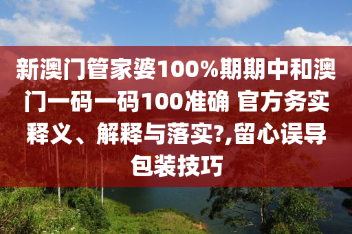 新澳门管家婆100%期期中和澳门一码一码100准确 官方务实释义、解释与落实?,留心误导包装技巧