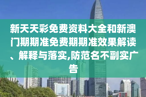 新天天彩免费资料大全和新澳门期期准免费期期准效果解读、解释与落实,防范名不副实广告