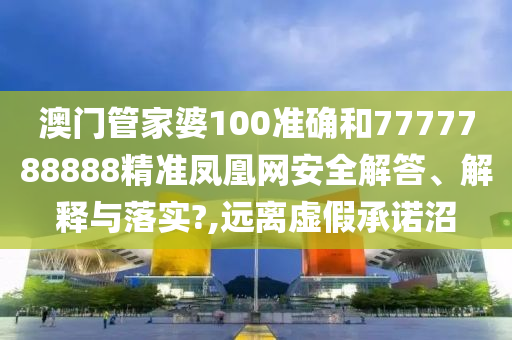 澳门管家婆100准确和7777788888精准凤凰网安全解答、解释与落实?,远离虚假承诺沼