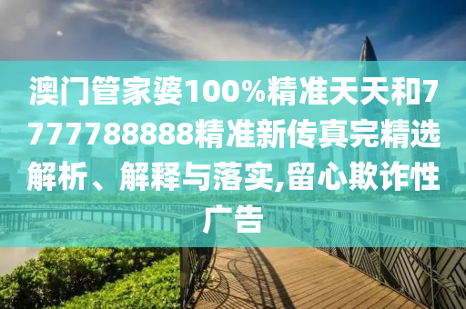 澳门管家婆100%精准天天和7777788888精准新传真完精选解析、解释与落实,留心欺诈性广告