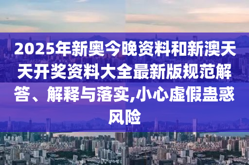 2025年新奥今晚资料和新澳天天开奖资料大全最新版规范解答、解释与落实,小心虚假蛊惑风险