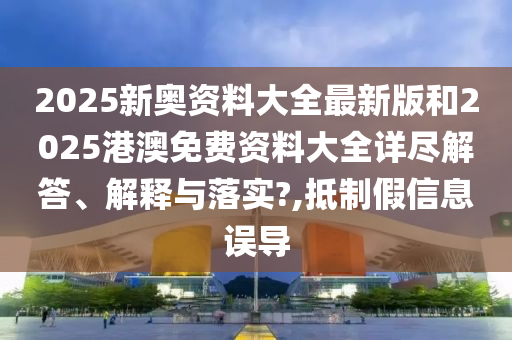 2025新奥资料大全最新版和2025港澳免费资料大全详尽解答、解释与落实?,抵制假信息误导