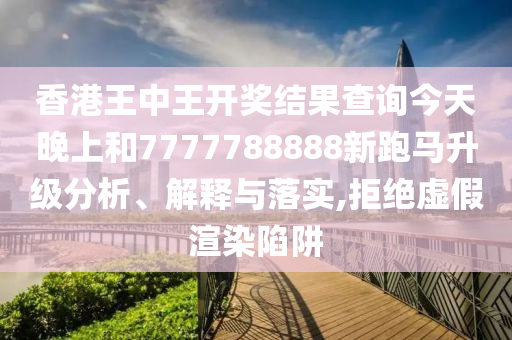 香港王中王开奖结果查询今天晚上和7777788888新跑马升级分析、解释与落实,拒绝虚假渲染陷阱
