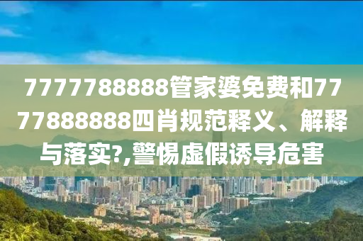7777788888管家婆免费和7777888888四肖规范释义、解释与落实?,警惕虚假诱导危害