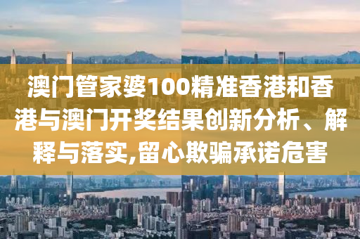 澳门管家婆100精准香港和香港与澳门开奖结果创新分析、解释与落实,留心欺骗承诺危害