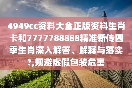 4949cc资料大全正版资料生肖卡和7777788888精准新传四季生肖深入解答、解释与落实?,规避虚假包装危害