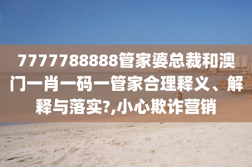 7777788888管家婆总裁和澳门一肖一码一管家合理释义、解释与落实?,小心欺诈营销