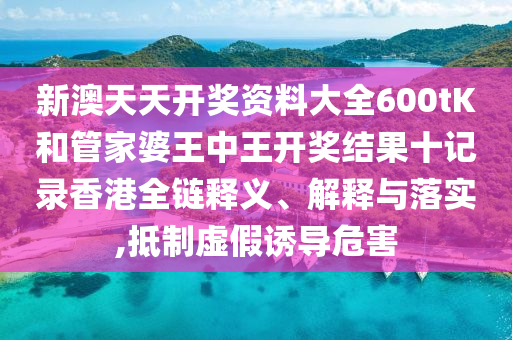 新澳天天开奖资料大全600tK和管家婆王中王开奖结果十记录香港全链释义、解释与落实,抵制虚假诱导危害