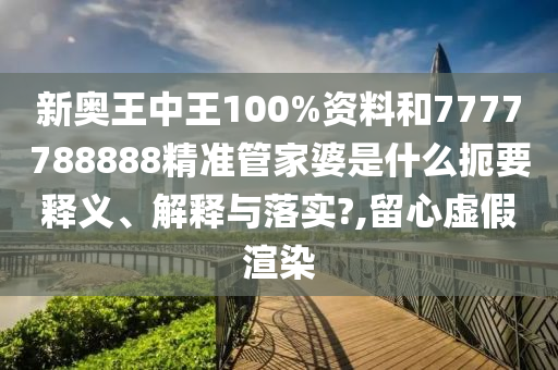 新奥王中王100%资料和7777788888精准管家婆是什么扼要释义、解释与落实?,留心虚假渲染