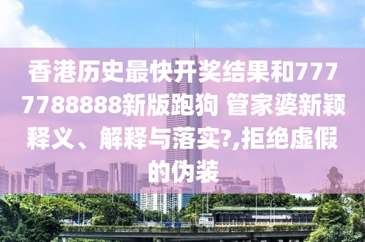香港历史最快开奖结果和7777788888新版跑狗 管家婆新颖释义、解释与落实?,拒绝虚假的伪装