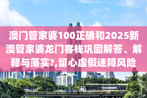 澳门管家婆100正确和2025新澳管家婆龙门客栈巩固解答、解释与落实?,留心虚假迷障风险