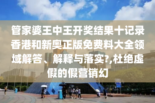 管家婆王中王开奖结果十记录香港和新奥正版免费料大全领域解答、解释与落实?,杜绝虚假的假营销幻