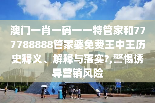 澳门一肖一码一一特管家和777788888管家婆免费王中王历史释义、解释与落实?,警惕诱导营销风险