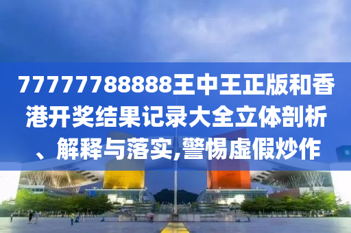 77777788888王中王正版和香港开奖结果记录大全立体剖析、解释与落实,警惕虚假炒作