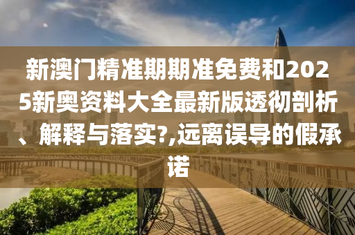新澳门精准期期准免费和2025新奥资料大全最新版透彻剖析、解释与落实?,远离误导的假承诺