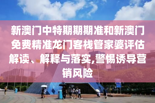 新澳门中特期期期准和新澳门免费精准龙门客栈管家婆评估解读、解释与落实,警惕诱导营销风险