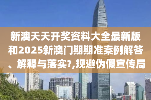 新澳天天开奖资料大全最新版和2025新澳门期期准案例解答、解释与落实?,规避伪假宣传局
