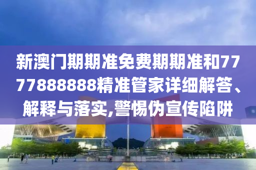 新澳门期期准免费期期准和7777888888精准管家详细解答、解释与落实,警惕伪宣传陷阱