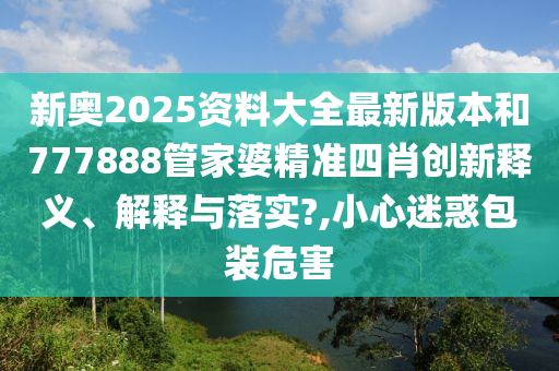 新奥2025资料大全最新版本和777888管家婆精准四肖创新释义、解释与落实?,小心迷惑包装危害
