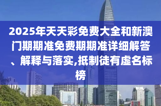 2025年天天彩免费大全和新澳门期期准免费期期准详细解答、解释与落实,抵制徒有虚名标榜