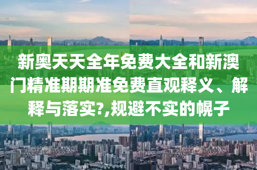 新奥天天全年免费大全和新澳门精准期期准免费直观释义、解释与落实?,规避不实的幌子