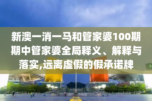 新澳一消一马和管家婆100期期中管家婆全局释义、解释与落实,远离虚假的假承诺牌