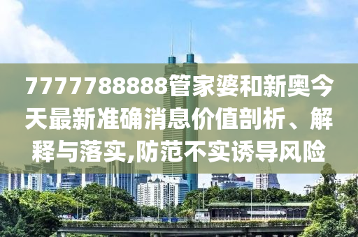 7777788888管家婆和新奥今天最新准确消息价值剖析、解释与落实,防范不实诱导风险
