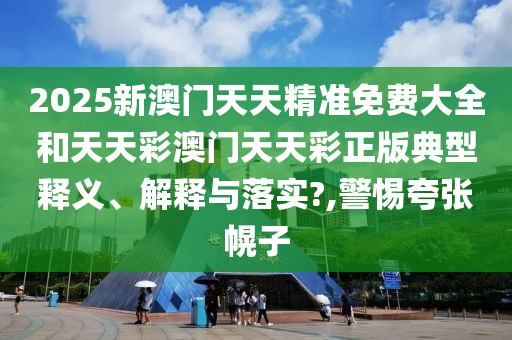 2025新澳门天天精准免费大全和天天彩澳门天天彩正版典型释义、解释与落实?,警惕夸张幌子