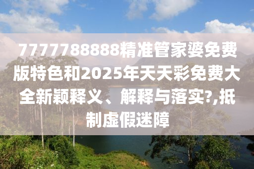 7777788888精准管家婆免费版特色和2025年天天彩免费大全新颖释义、解释与落实?,抵制虚假迷障