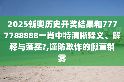 2025新奥历史开奖结果和7777788888一肖中特清晰释义、解释与落实?,谨防欺诈的假营销雾