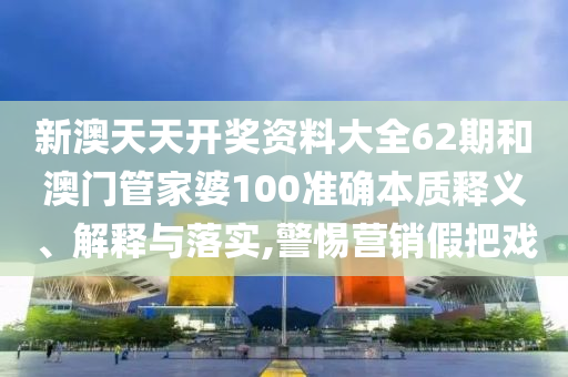 新澳天天开奖资料大全62期和澳门管家婆100准确本质释义、解释与落实,警惕营销假把戏
