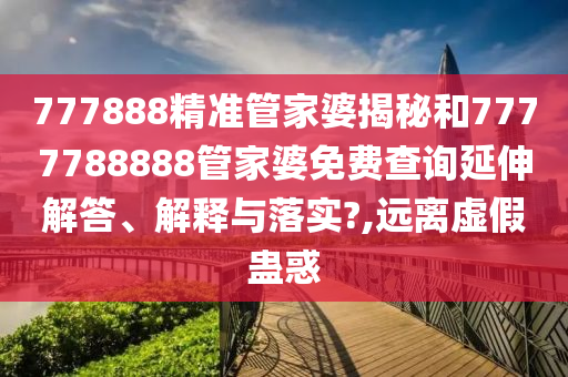 777888精准管家婆揭秘和7777788888管家婆免费查询延伸解答、解释与落实?,远离虚假蛊惑
