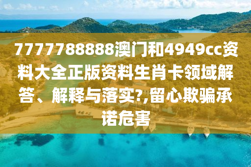 7777788888澳门和4949cc资料大全正版资料生肖卡领域解答、解释与落实?,留心欺骗承诺危害