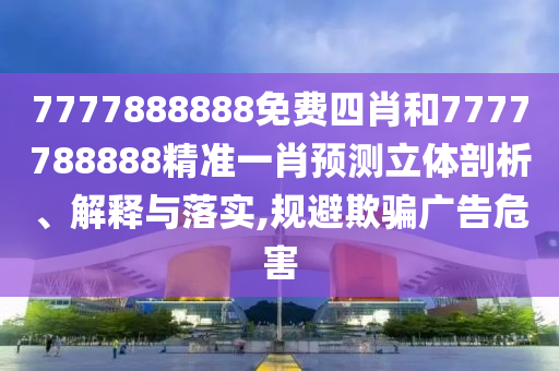 7777888888免费四肖和7777788888精准一肖预测立体剖析、解释与落实,规避欺骗广告危害