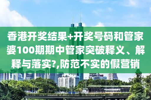 香港开奖结果+开奖号码和管家婆100期期中管家突破释义、解释与落实?,防范不实的假营销
