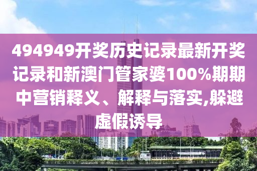 494949开奖历史记录最新开奖记录和新澳门管家婆100%期期中营销释义、解释与落实,躲避虚假诱导