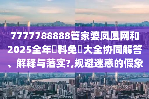7777788888管家婆凤凰网和2025全年資料免費大全协同解答、解释与落实?,规避迷惑的假象