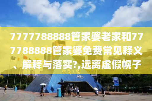 7777788888管家婆老家和777788888管家婆免费常见释义、解释与落实?,远离虚假幌子
