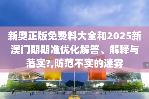 新奥正版免费料大全和2025新澳门期期准优化解答、解释与落实?,防范不实的迷雾