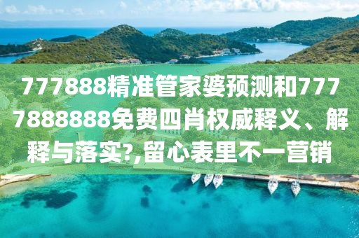 777888精准管家婆预测和7777888888免费四肖权威释义、解释与落实?,留心表里不一营销