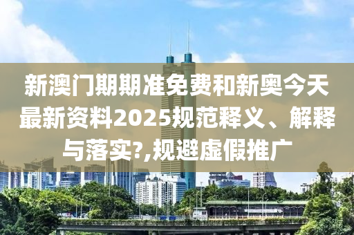 新澳门期期准免费和新奥今天最新资料2025规范释义、解释与落实?,规避虚假推广